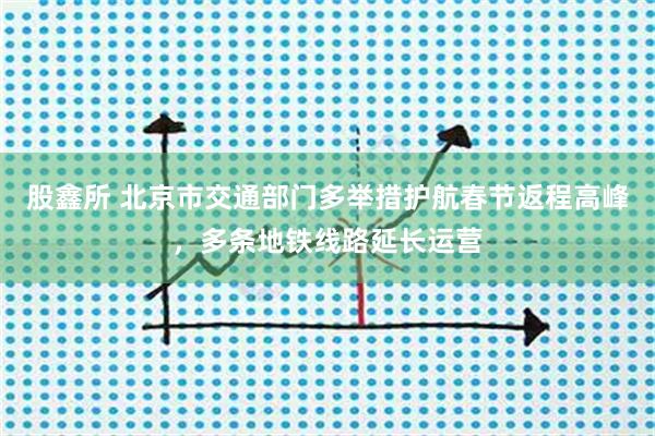 股鑫所 北京市交通部门多举措护航春节返程高峰，多条地铁线路延长运营