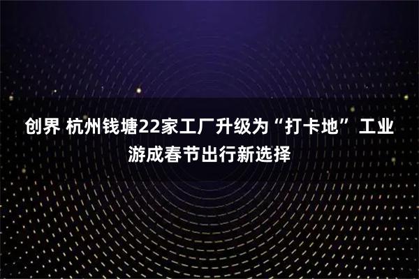 创界 杭州钱塘22家工厂升级为“打卡地” 工业游成春节出行新选择