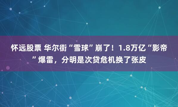 怀远股票 华尔街“雪球”崩了！1.8万亿“影帝”爆雷，分明是次贷危机换了张皮