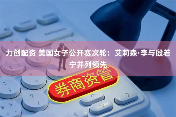 力创配资 美国女子公开赛次轮：艾莉森·李与殷若宁并列领先