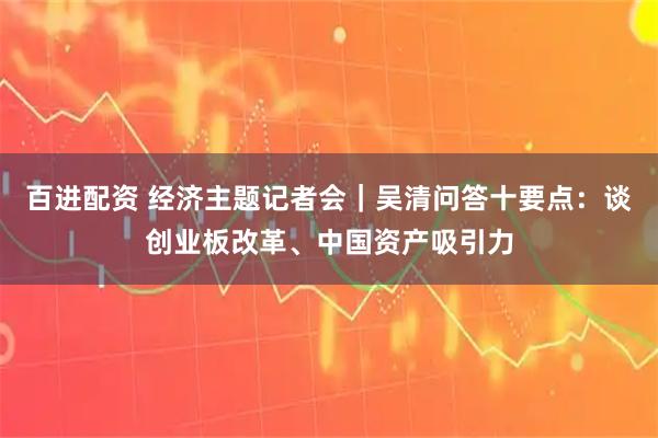 百进配资 经济主题记者会｜吴清问答十要点：谈创业板改革、中国资产吸引力