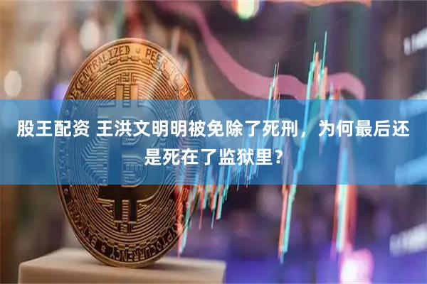 股王配资 王洪文明明被免除了死刑，为何最后还是死在了监狱里？