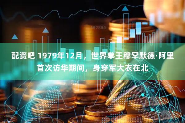 配资吧 1979年12月，世界拳王穆罕默德·阿里首次访华期间，身穿军大衣在北
