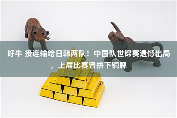好牛 接连输给日韩两队！中国队世锦赛遗憾出局，上届比赛曾拼下铜牌