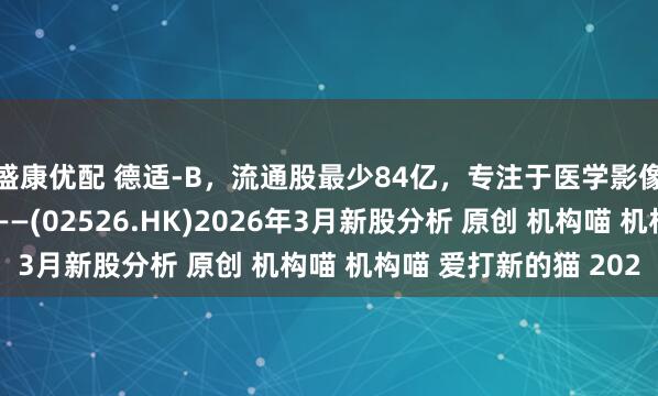 盛康优配 德适-B，流通股最少84亿，专注于医学影像AI产品及医疗器械——(02526.HK)2026年3月新股分析 原创 机构喵 机构喵 爱打新的猫 202