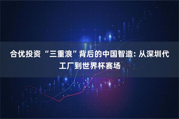 合优投资 “三重浪”背后的中国智造: 从深圳代工厂到世界杯赛场