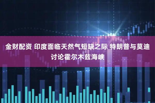 金财配资 印度面临天然气短缺之际 特朗普与莫迪讨论霍尔木兹海峡