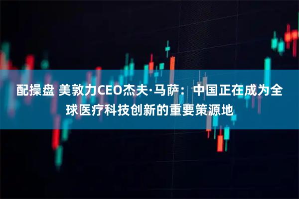 配操盘 美敦力CEO杰夫·马萨：中国正在成为全球医疗科技创新的重要策源地