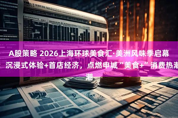 A股策略 2026上海环球美食汇·美洲风味季启幕：沉浸式体验+首店经济，点燃申城“美食+”消费热潮