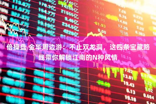 倍操盘 金华周边游：不止双龙洞，这四条宝藏路线带你解锁江南的N种风情