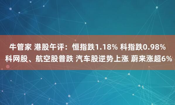 牛管家 港股午评：恒指跌1.18% 科指跌0.98% 科网股、航空股普跌 汽车股逆势上涨 蔚来涨超6%