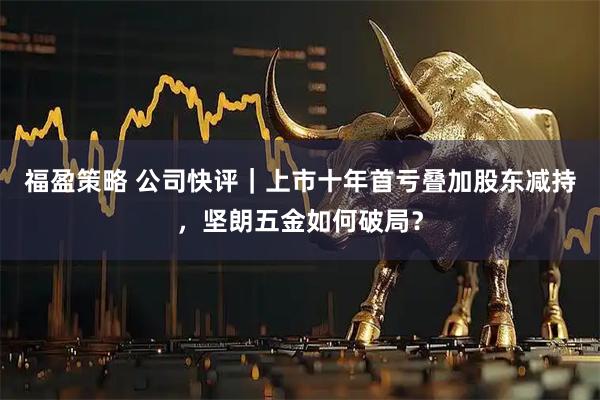 福盈策略 公司快评｜上市十年首亏叠加股东减持，坚朗五金如何破局？