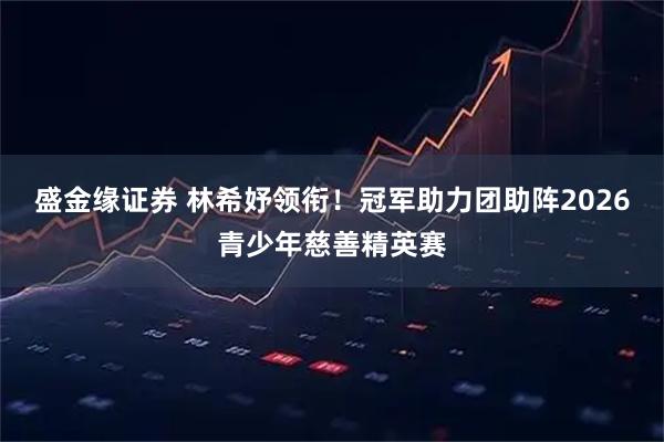盛金缘证券 林希妤领衔！冠军助力团助阵2026青少年慈善精英赛