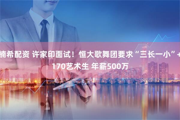 楠希配资 许家印面试！恒大歌舞团要求“三长一小”+170艺术生 年薪500万