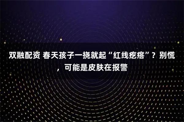 双融配资 春天孩子一挠就起“红线疙瘩”？别慌，可能是皮肤在报警
