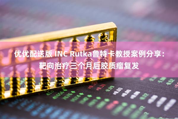 优优配送版 INC Rutka鲁特卡教授案例分享：靶向治疗三个月后胶质瘤复发