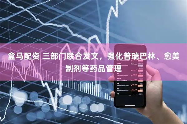 盒马配资 三部门联合发文，强化普瑞巴林、愈美制剂等药品管理