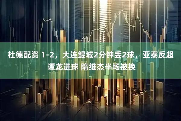 杜德配资 1-2，大连鲲城2分钟丢2球，亚泰反超 谭龙进球 隋维杰半场被换