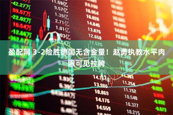 盈配网 3-2险胜德国无含金量！赵勇执教水平肉眼可见拉胯