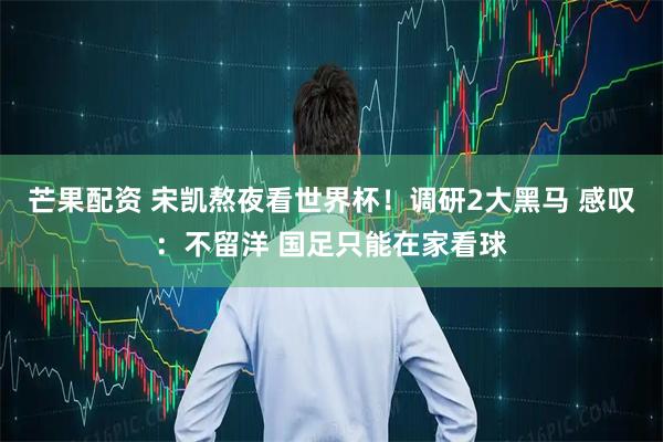 芒果配资 宋凯熬夜看世界杯!调研2大黑马 感叹:不留洋 国足只能在家看球