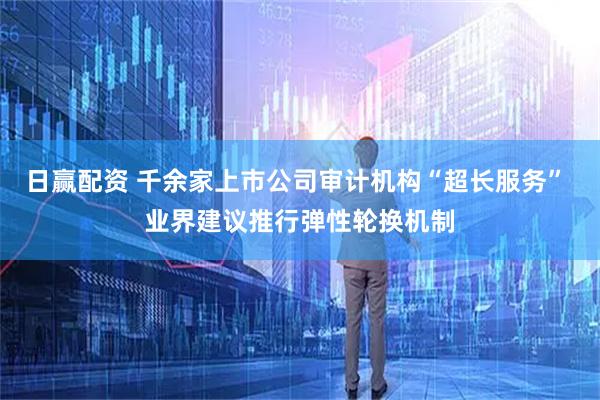 日赢配资 千余家上市公司审计机构“超长服务” 业界建议推行弹性轮换机制