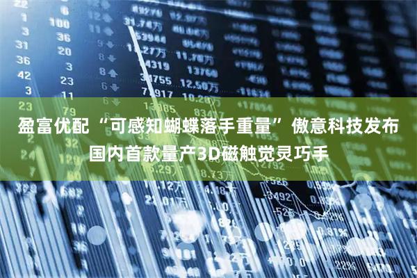 盈富优配 “可感知蝴蝶落手重量” 傲意科技发布国内首款量产3D磁触觉灵巧手