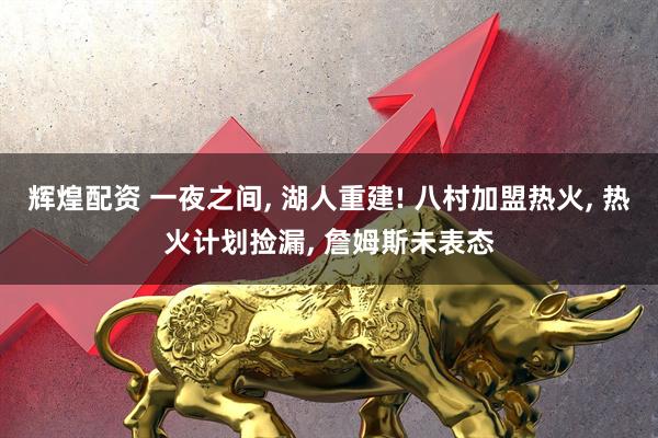 辉煌配资 一夜之间, 湖人重建! 八村加盟热火, 热火计划捡漏, 詹姆斯未表态