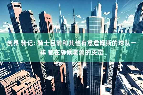 创界 骑记: 骑士目前和其他有意詹姆斯的球队一样 都在静候老詹的决定