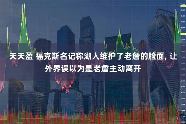 天天盈 福克斯名记称湖人维护了老詹的脸面, 让外界误以为是老詹主动离开