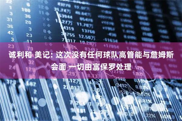 诚利和 美记: 这次没有任何球队高管能与詹姆斯会面 一切由富保罗处理