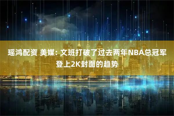 瑶鸿配资 美媒: 文班打破了过去两年NBA总冠军登上2K封面的趋势