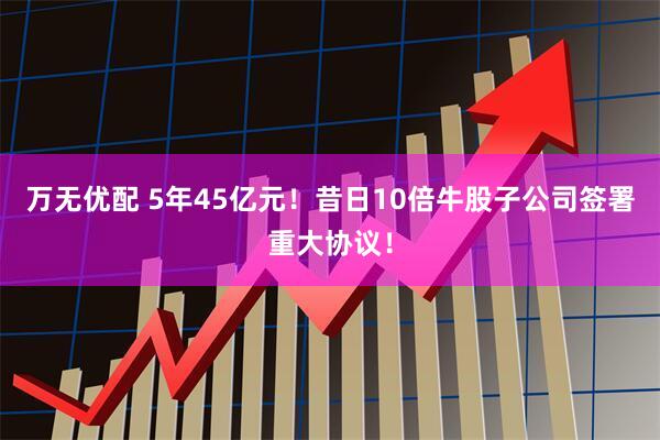 万无优配 5年45亿元！昔日10倍牛股子公司签署重大协议！